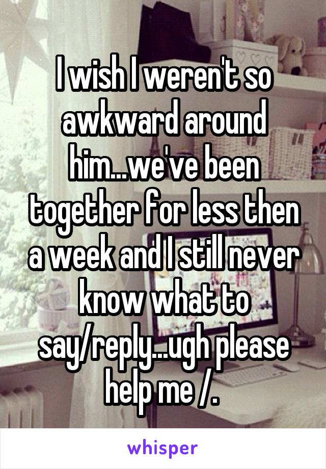 I wish I weren't so awkward around him...we've been together for less then a week and I still never know what to say/reply...ugh please help me /.\ 