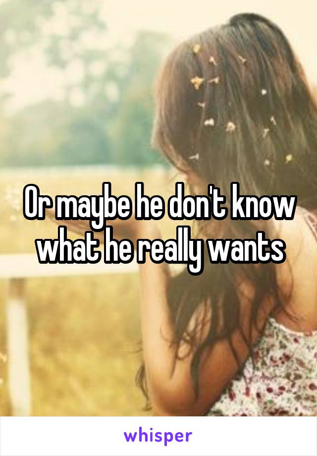 Or maybe he don't know what he really wants