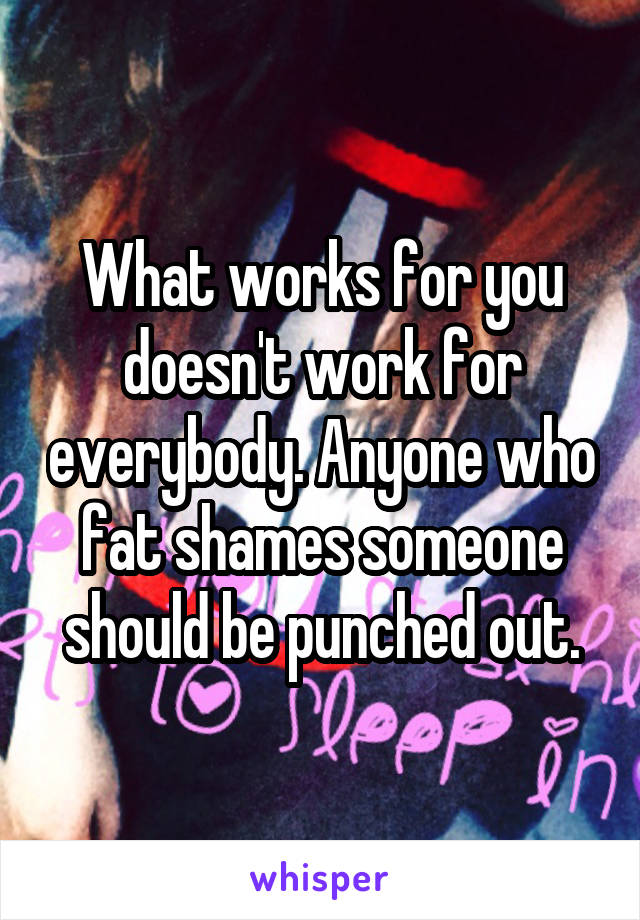 What works for you doesn't work for everybody. Anyone who fat shames someone should be punched out.