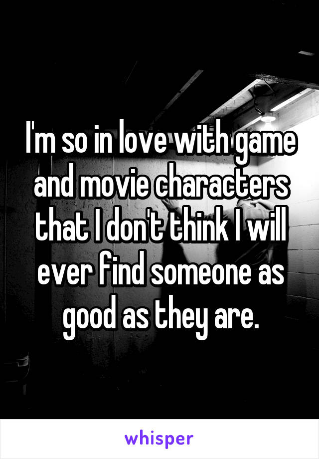 I'm so in love with game and movie characters that I don't think I will ever find someone as good as they are.