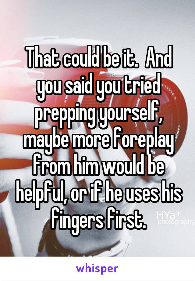 That could be it.  And you said you tried prepping yourself, maybe more foreplay from him would be helpful, or if he uses his fingers first.