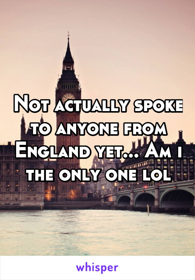 Not actually spoke to anyone from England yet... Am i the only one lol