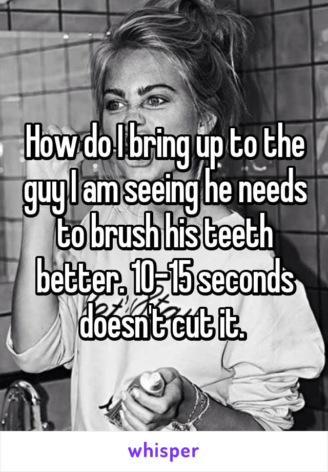 How do I bring up to the guy I am seeing he needs to brush his teeth better. 10-15 seconds doesn't cut it. 