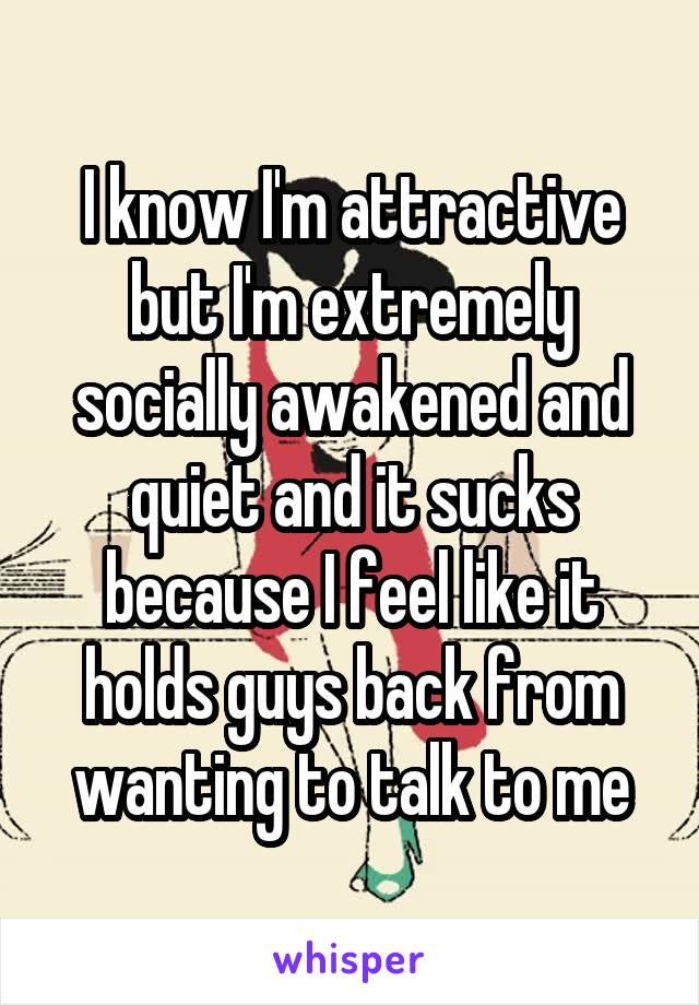 I know I'm attractive but I'm extremely socially awakened and quiet and it sucks because I feel like it holds guys back from wanting to talk to me