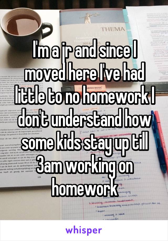 I'm a jr and since I moved here I've had little to no homework I don't understand how some kids stay up till 3am working on homework