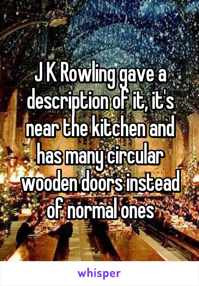 J K Rowling gave a description of it, it's near the kitchen and has many circular wooden doors instead of normal ones