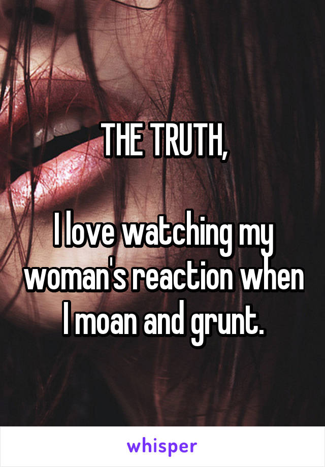 THE TRUTH,

I love watching my woman's reaction when I moan and grunt.