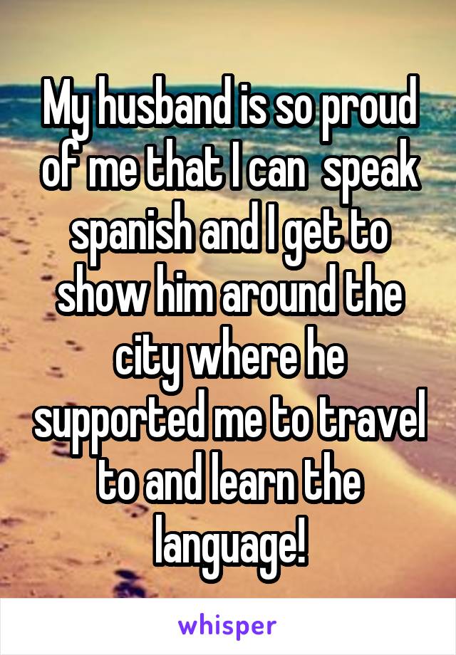 My husband is so proud of me that I can  speak spanish and I get to show him around the city where he supported me to travel to and learn the language!