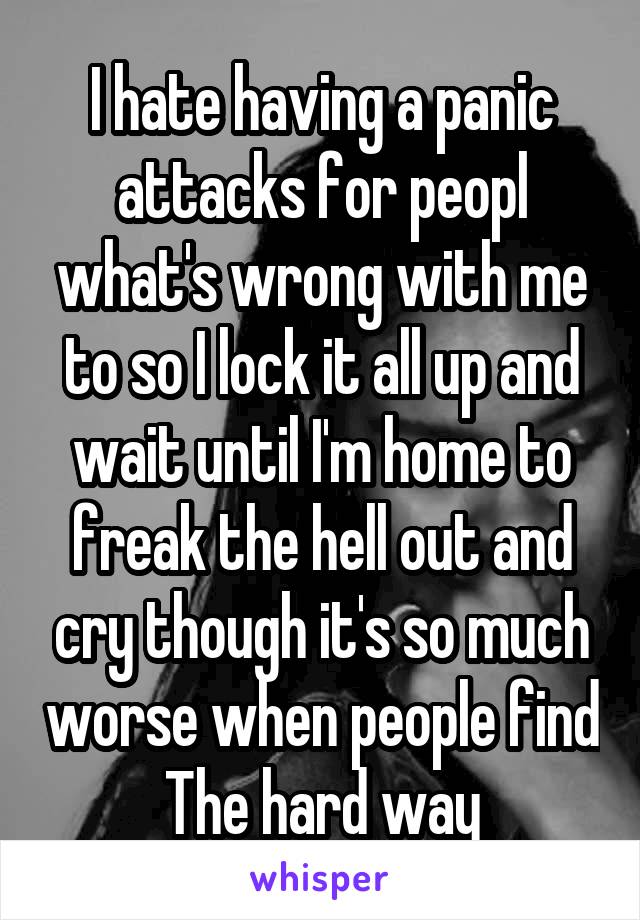 I hate having a panic attacks for peopl what's wrong with me to so I lock it all up and wait until I'm home to freak the hell out and cry though it's so much worse when people find The hard way