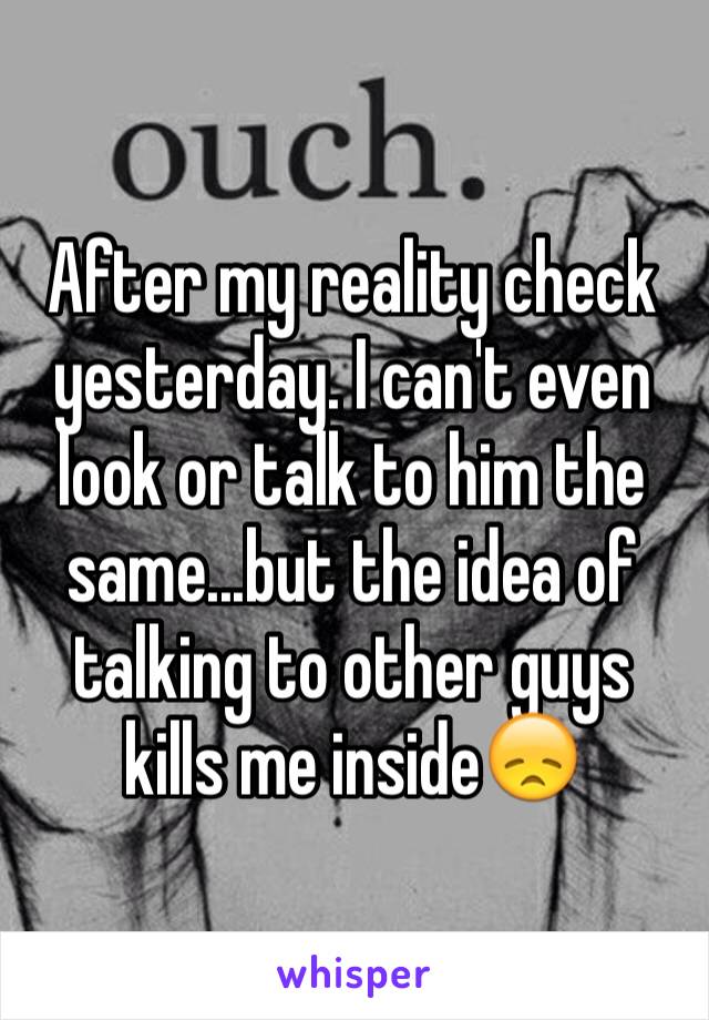 After my reality check yesterday. I can't even look or talk to him the same...but the idea of talking to other guys kills me inside😞