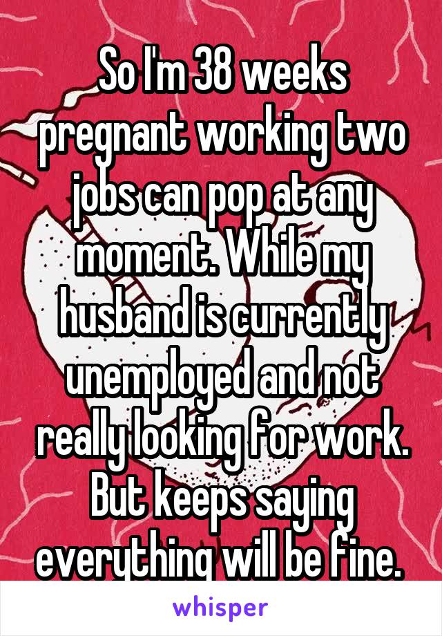 So I'm 38 weeks pregnant working two jobs can pop at any moment. While my husband is currently unemployed and not really looking for work. But keeps saying everything will be fine. 