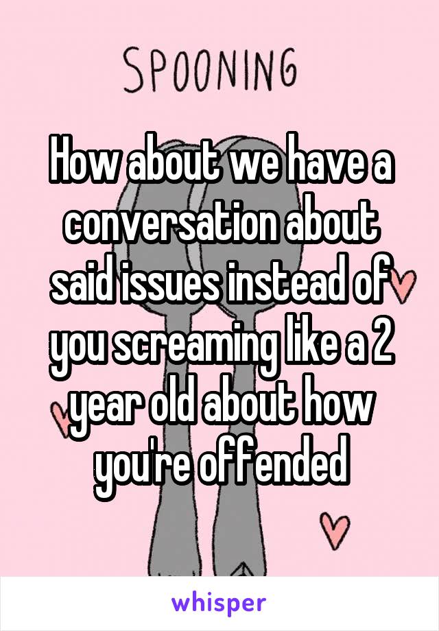 How about we have a conversation about said issues instead of you screaming like a 2 year old about how you're offended