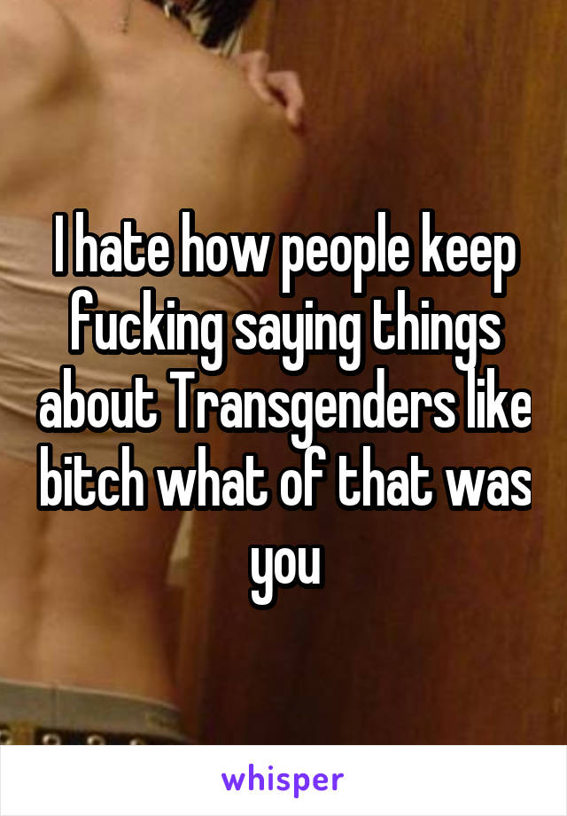 I hate how people keep fucking saying things about Transgenders like bitch what of that was you