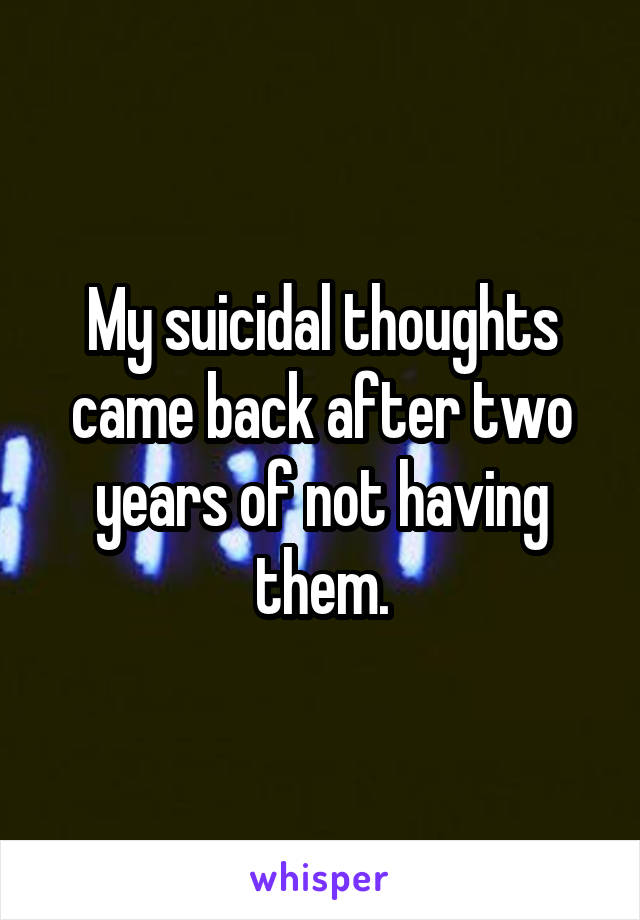 My suicidal thoughts came back after two years of not having them.