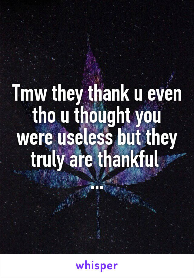 Tmw they thank u even tho u thought you were useless but they truly are thankful 
...