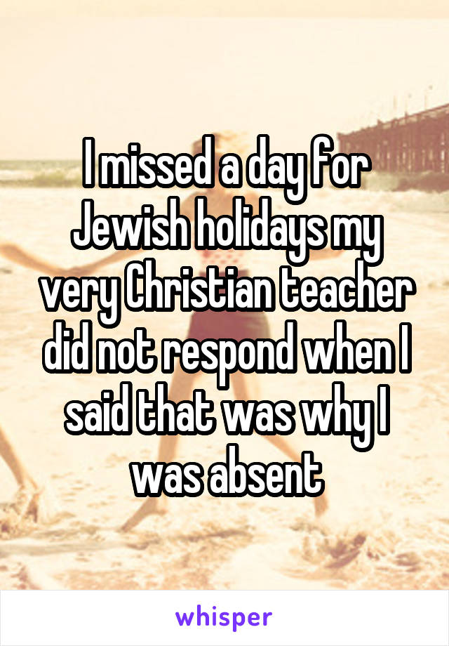 I missed a day for Jewish holidays my very Christian teacher did not respond when I said that was why I was absent