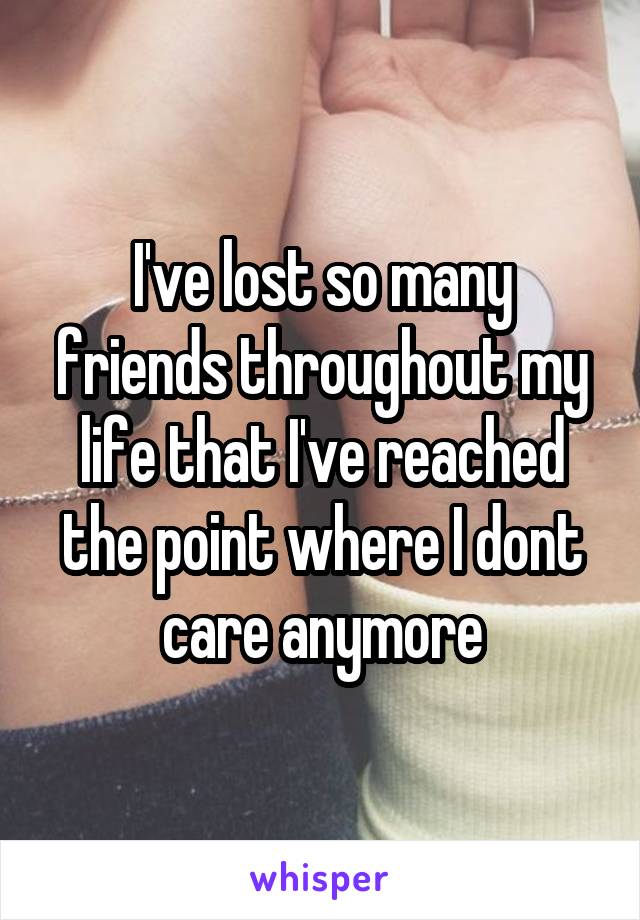 I've lost so many friends throughout my life that I've reached the point where I dont care anymore