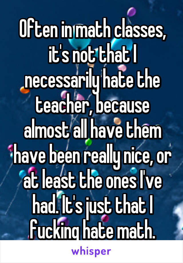 Often in math classes, it's not that I necessarily hate the teacher, because almost all have them have been really nice, or at least the ones I've had. It's just that I fucking hate math.