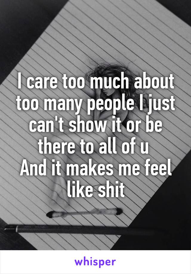 I care too much about too many people I just can't show it or be there to all of u 
And it makes me feel like shit