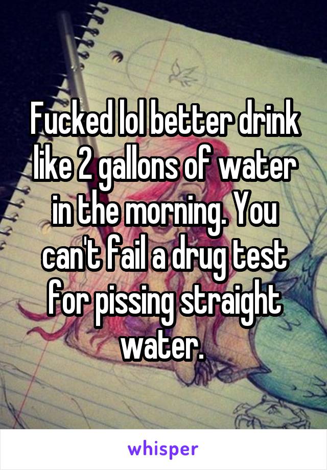 Fucked lol better drink like 2 gallons of water in the morning. You can't fail a drug test for pissing straight water. 