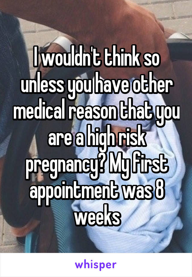 I wouldn't think so unless you have other medical reason that you are a high risk pregnancy? My first appointment was 8 weeks