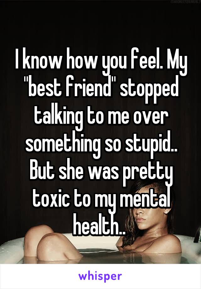 I know how you feel. My "best friend" stopped talking to me over something so stupid.. But she was pretty toxic to my mental health.. 