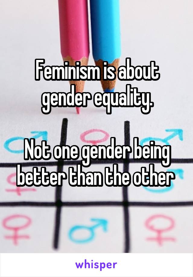 Feminism is about gender equality.

Not one gender being better than the other 
