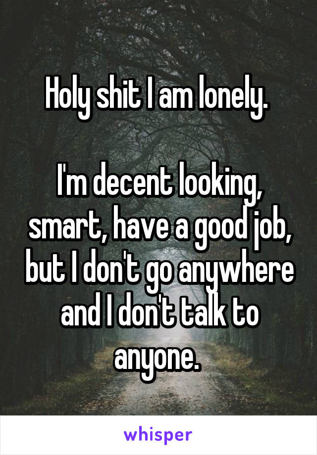 Holy shit I am lonely. 

I'm decent looking, smart, have a good job, but I don't go anywhere and I don't talk to anyone. 