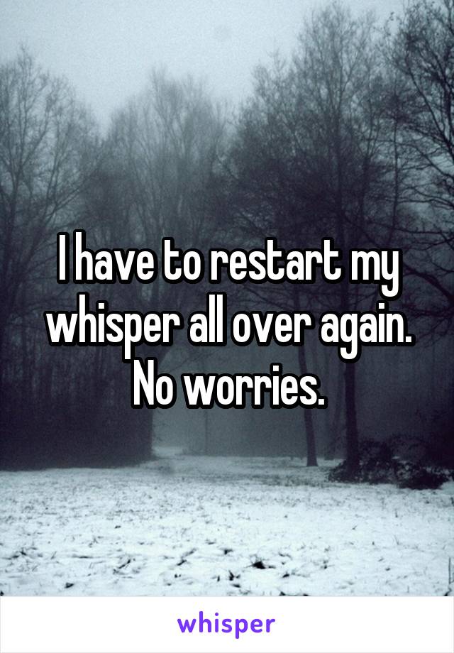 I have to restart my whisper all over again. No worries.