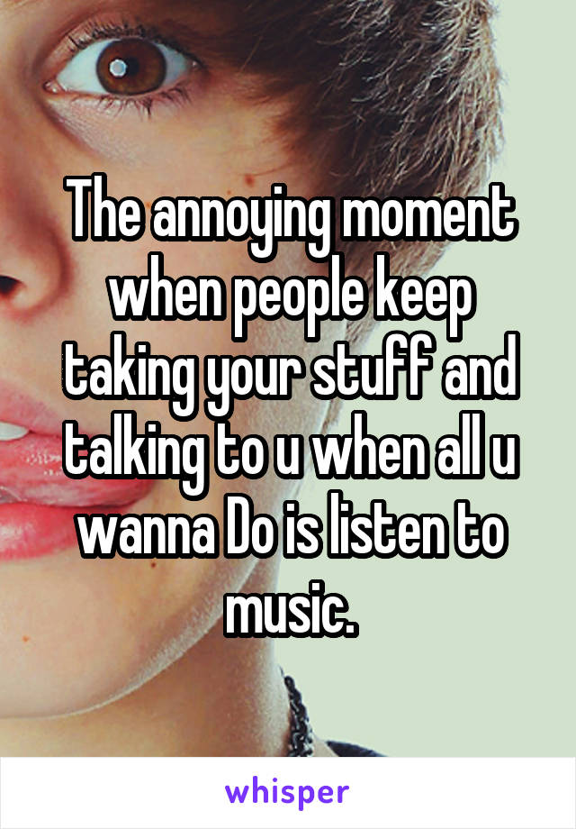 The annoying moment when people keep taking your stuff and talking to u when all u wanna Do is listen to music.