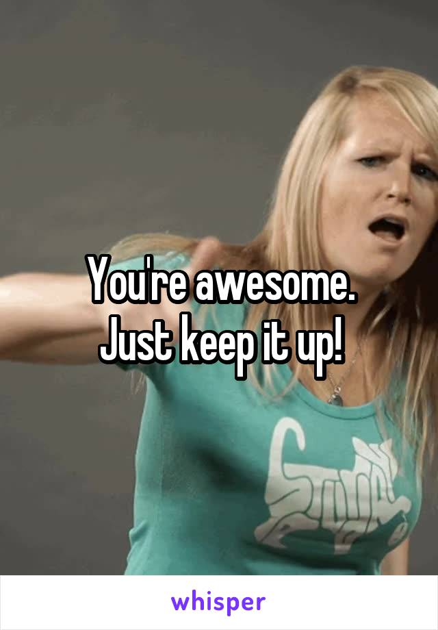 You're awesome.
Just keep it up!