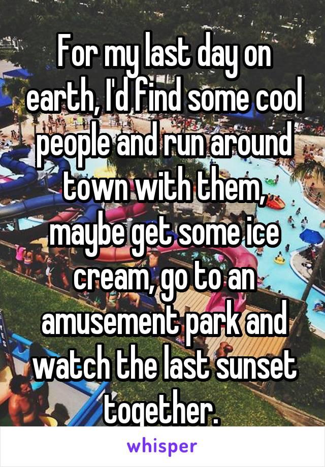 For my last day on earth, I'd find some cool people and run around town with them, maybe get some ice cream, go to an amusement park and watch the last sunset together. 