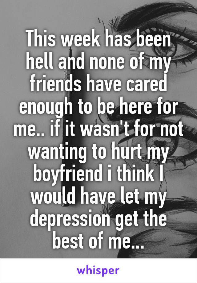 This week has been hell and none of my friends have cared enough to be here for me.. if it wasn't for not wanting to hurt my boyfriend i think I would have let my depression get the best of me...