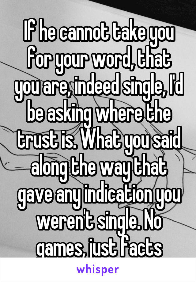 If he cannot take you for your word, that you are, indeed single, I'd be asking where the trust is. What you said along the way that gave any indication you weren't single. No games, just facts