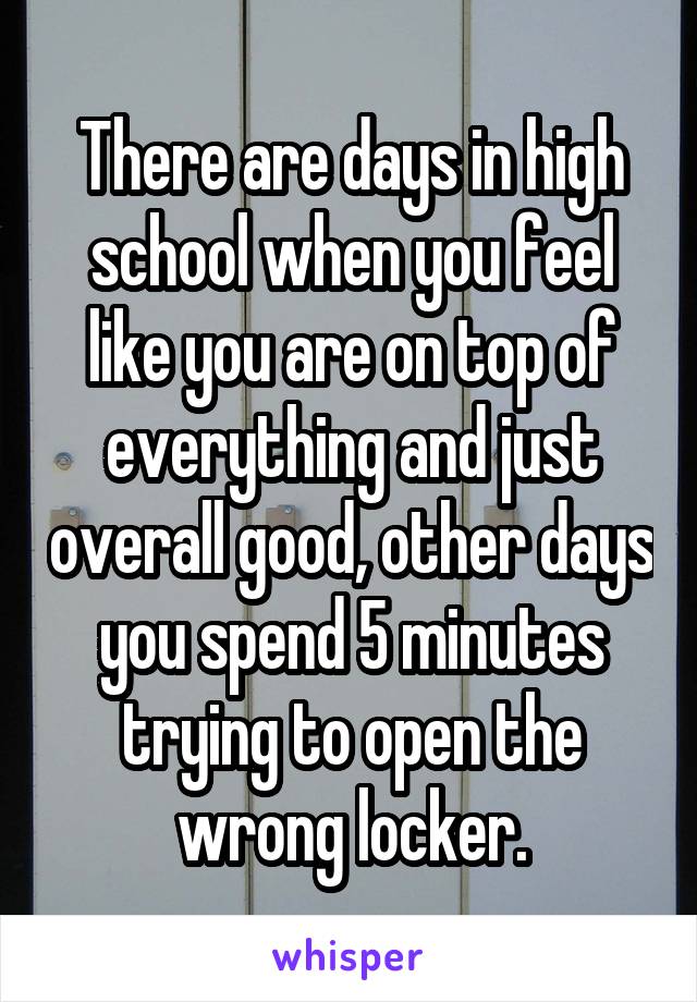 There are days in high school when you feel like you are on top of everything and just overall good, other days you spend 5 minutes trying to open the wrong locker.