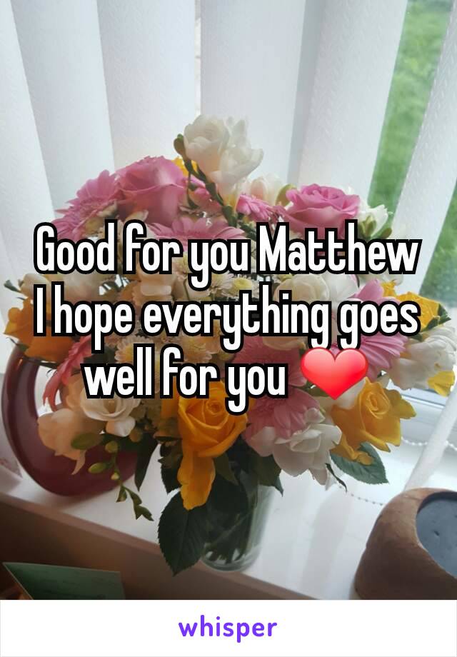 Good for you Matthew I hope everything goes well for you ❤