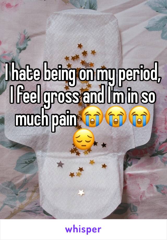 I hate being on my period, I feel gross and I'm in so much pain 😭😭😭😔