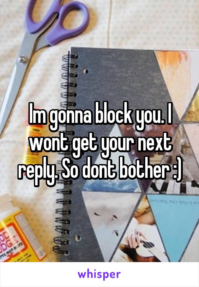 Im gonna block you. I wont get your next reply. So dont bother :)