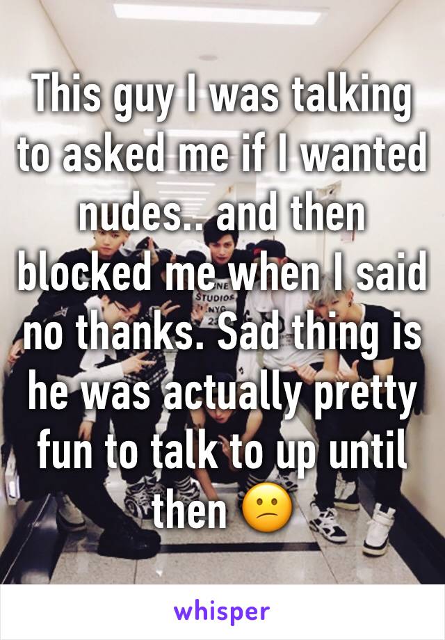 This guy I was talking to asked me if I wanted nudes.. and then blocked me when I said no thanks. Sad thing is he was actually pretty fun to talk to up until then 😕