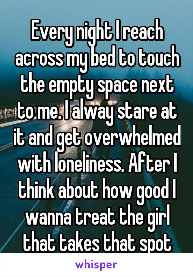 Every night I reach across my bed to touch the empty space next to me. I alway stare at it and get overwhelmed with loneliness. After I think about how good I wanna treat the girl that takes that spot