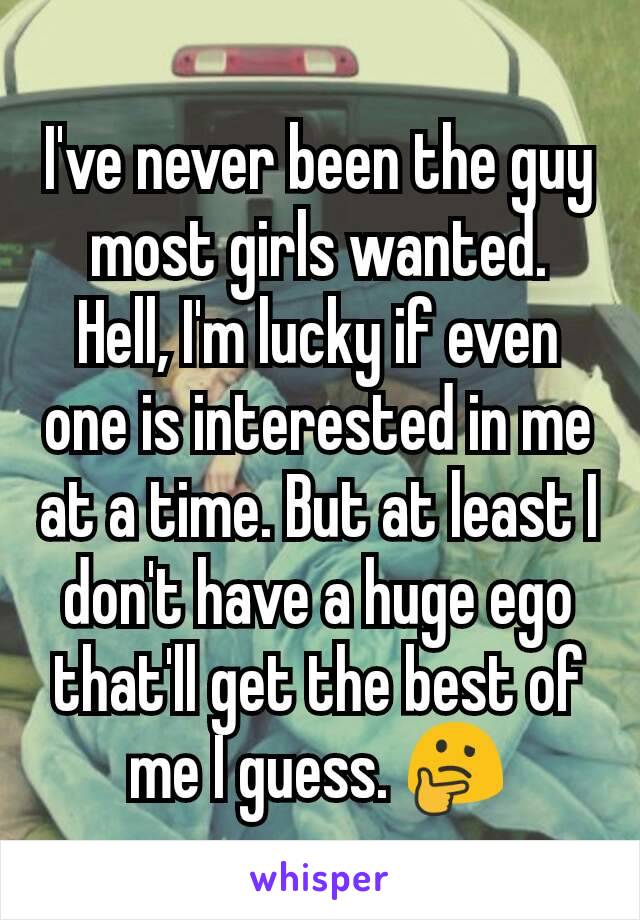 I've never been the guy most girls wanted. Hell, I'm lucky if even one is interested in me at a time. But at least I don't have a huge ego that'll get the best of me I guess. 🤔