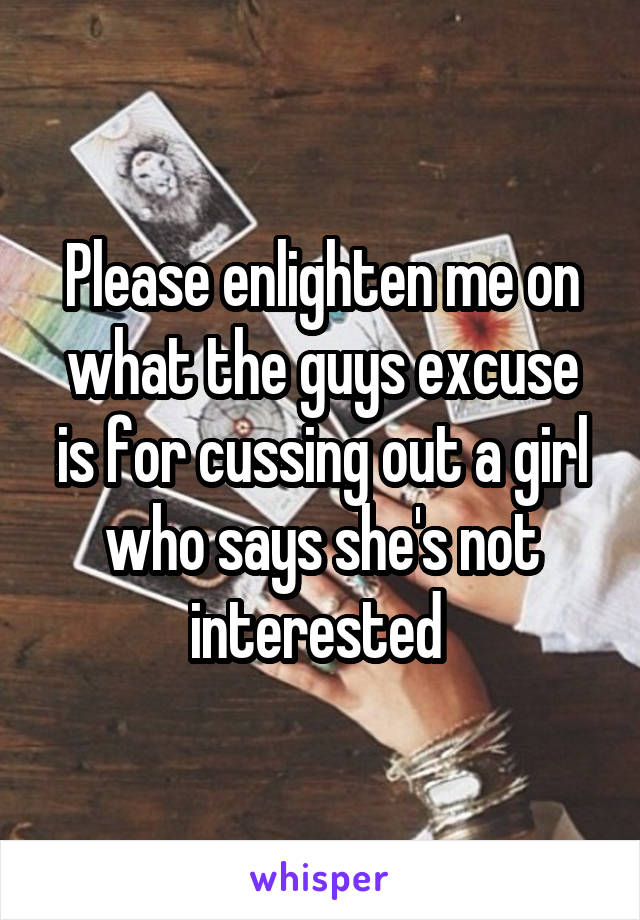 Please enlighten me on what the guys excuse is for cussing out a girl who says she's not interested 