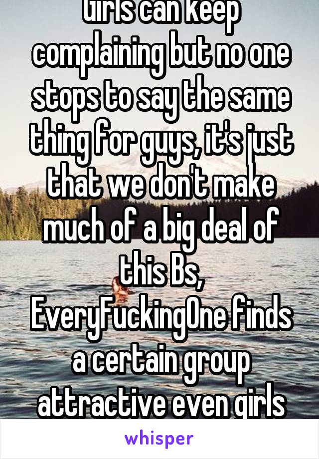 Girls can keep complaining but no one stops to say the same thing for guys, it's just that we don't make much of a big deal of this Bs, EveryFuckingOne finds a certain group attractive even girls so..