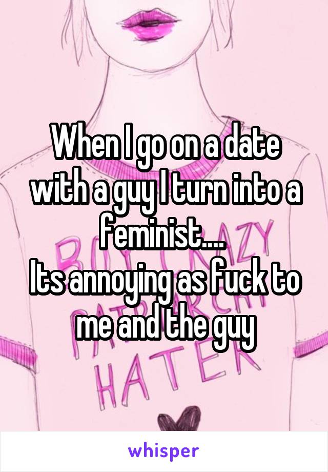 When I go on a date with a guy I turn into a feminist.... 
Its annoying as fuck to me and the guy