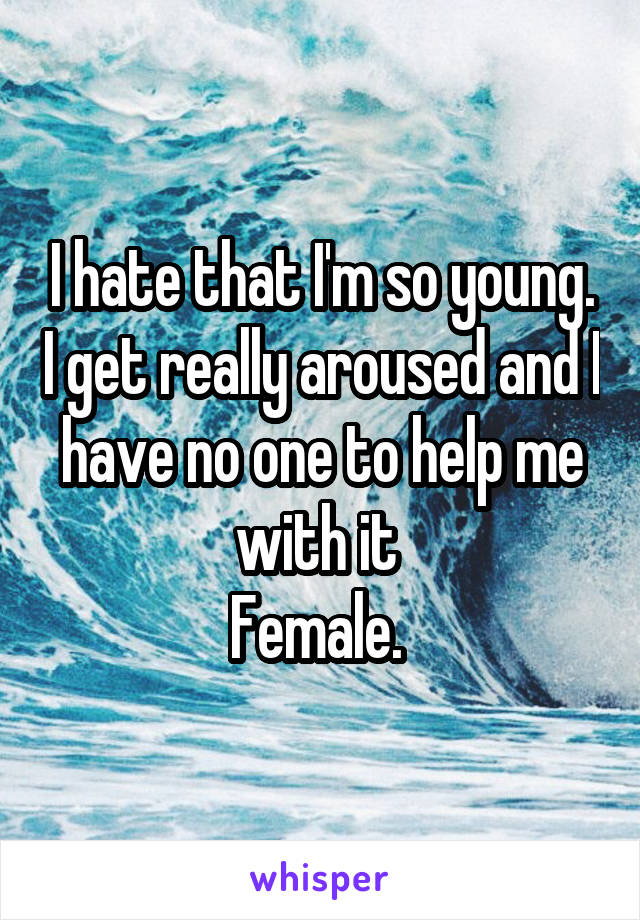 I hate that I'm so young. I get really aroused and I have no one to help me with it 
Female. 