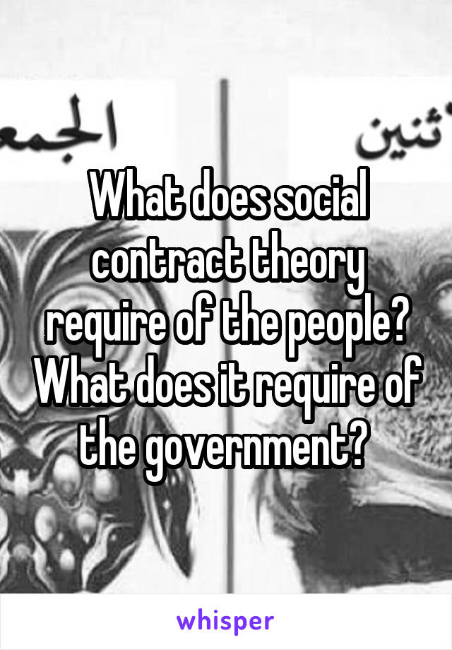 What does social contract theory require of the people? What does it require of the government? 