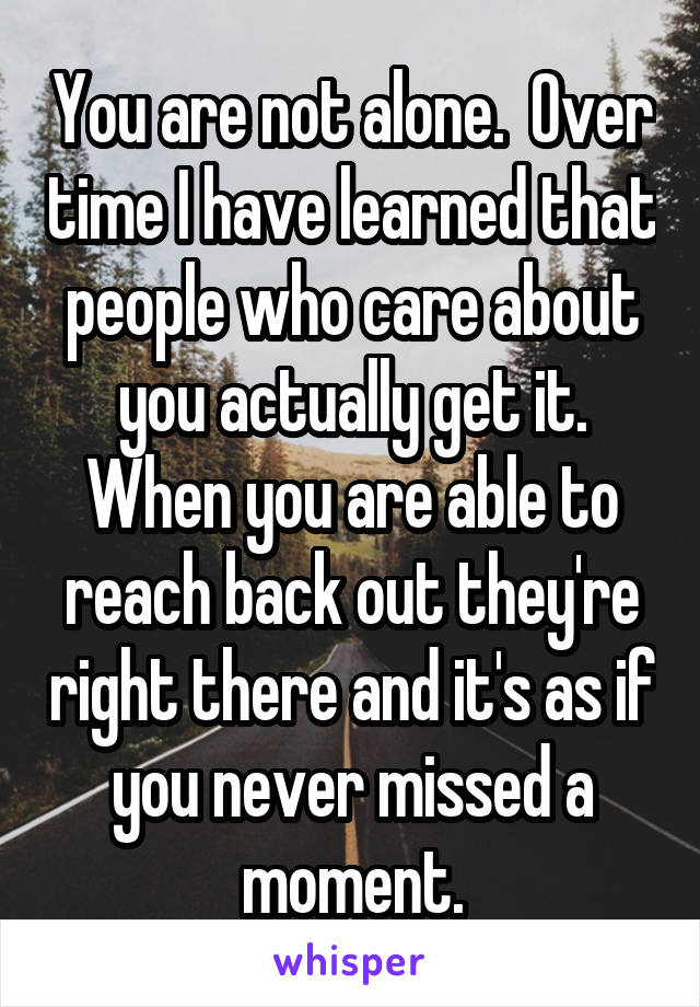 You are not alone.  Over time I have learned that people who care about you actually get it. When you are able to reach back out they're right there and it's as if you never missed a moment.