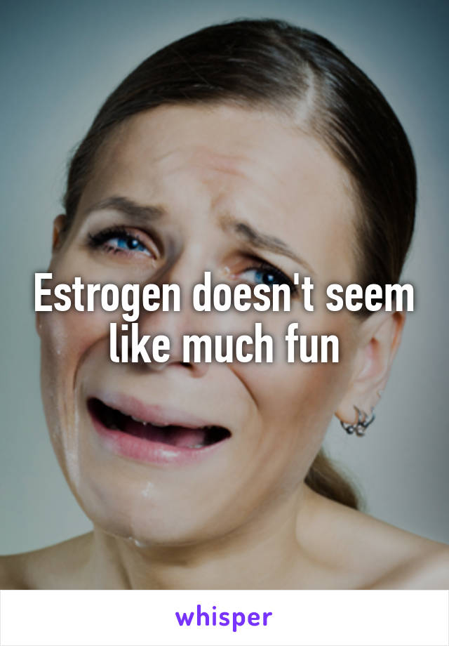 Estrogen doesn't seem like much fun