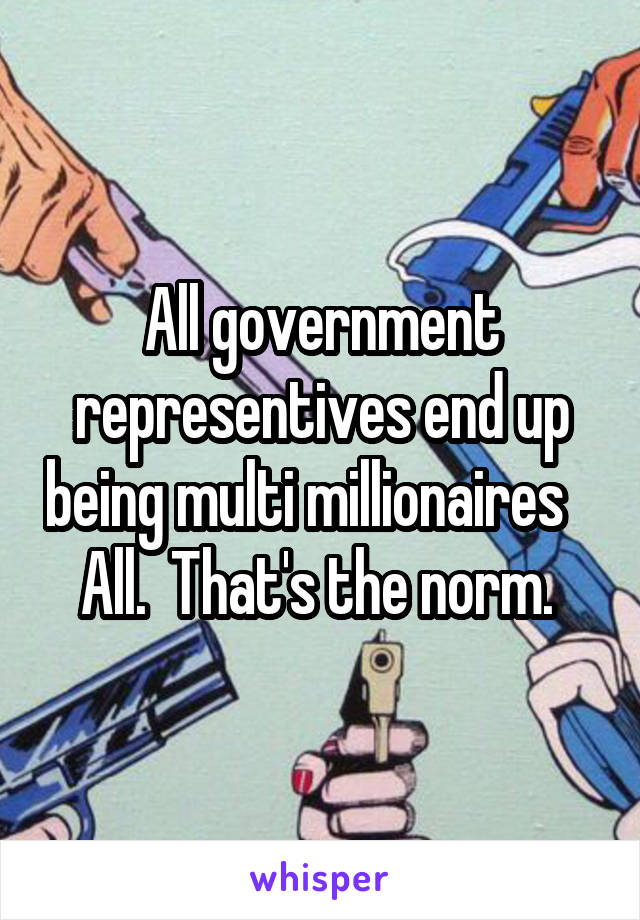 All government representives end up being multi millionaires    All.  That's the norm. 