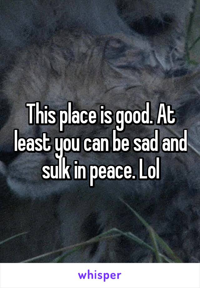 This place is good. At least you can be sad and sulk in peace. Lol